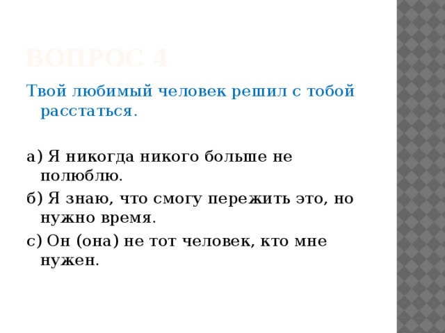 Вопрос 4 Твой любимый человек решил с тобой расстаться. а) Я никогда никого больше не полюблю. б) Я знаю, что смогу пережить это, но нужно время. с) Он (она) не тот человек, кто мне нужен. 