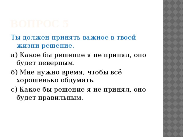Вопрос 5 Ты должен принять важное в твоей жизни решение. а) Какое бы решение я не принял, оно будет неверным. б) Мне нужно время, чтобы всё хорошенько обдумать. с) Какое бы решение я не принял, оно будет правильным. 
