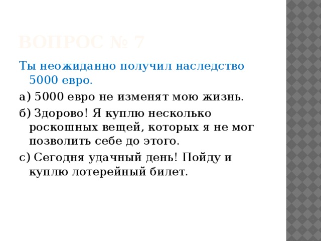 Вопрос № 7 Ты неожиданно получил наследство 5000 евро. а) 5000 евро не изменят мою жизнь. б) Здорово! Я куплю несколько роскошных вещей, которых я не мог позволить себе до этого. с) Сегодня удачный день! Пойду и куплю лотерейный билет. 