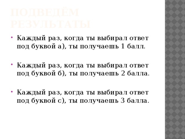 Подведём результаты Каждый раз, когда ты выбирал ответ под буквой а), ты получаешь 1 балл. Каждый раз, когда ты выбирал ответ под буквой б), ты получаешь 2 балла. Каждый раз, когда ты выбирал ответ под буквой с), ты получаешь 3 балла. 