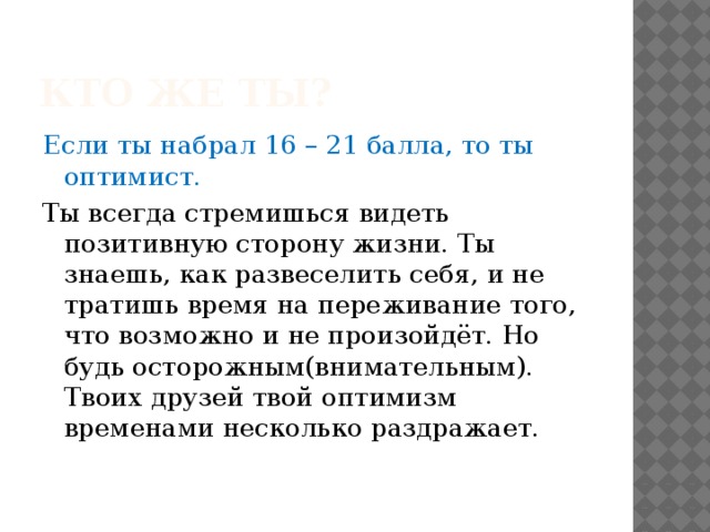Кто же ты? Если ты набрал 16 – 21 балла, то ты оптимист. Ты всегда стремишься видеть позитивную сторону жизни. Ты знаешь, как развеселить себя, и не тратишь время на переживание того, что возможно и не произойдёт. Но будь осторожным(внимательным). Твоих друзей твой оптимизм временами несколько раздражает. 