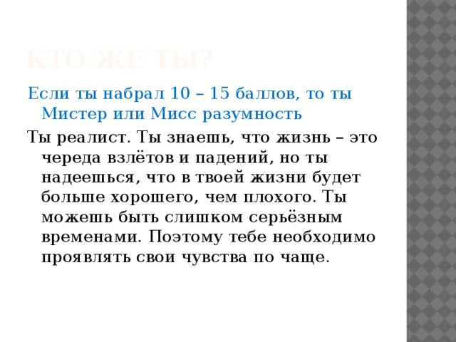 Кто же ты? Если ты набрал 10 – 15 баллов, то ты Мистер или Мисс разумность Ты реалист. Ты знаешь, что жизнь – это череда взлётов и падений, но ты надеешься, что в твоей жизни будет больше хорошего, чем плохого. Ты можешь быть слишком серьёзным временами. Поэтому тебе необходимо проявлять свои чувства по чаще. 