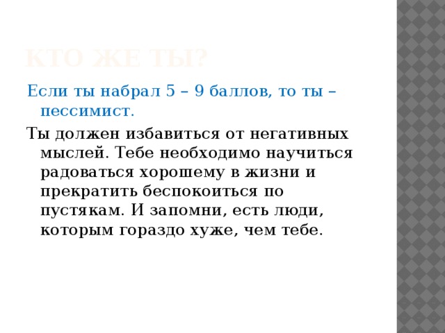 Кто же ты? Если ты набрал 5 – 9 баллов, то ты – пессимист. Ты должен избавиться от негативных мыслей. Тебе необходимо научиться радоваться хорошему в жизни и прекратить беспокоиться по пустякам. И запомни, есть люди, которым гораздо хуже, чем тебе. 