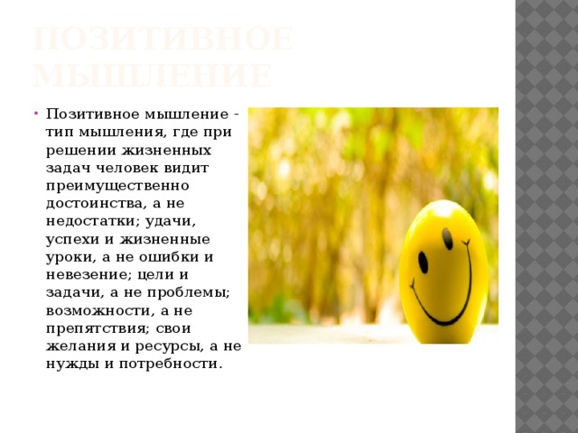 Позитивное мышление Позитивное мышление - тип мышления, где при решении жизненных задач человек видит преимущественно достоинства, а не недостатки; удачи, успехи и жизненные уроки, а не ошибки и невезение; цели и задачи, а не проблемы; возможности, а не препятствия; свои желания и ресурсы, а не нужды и потребности. 