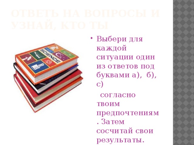 Ответь на вопросы и узнай, кто ты Выбери для каждой ситуации один из ответов под буквами а), б), с)  согласно твоим предпочтениям. Затем сосчитай свои результаты. 