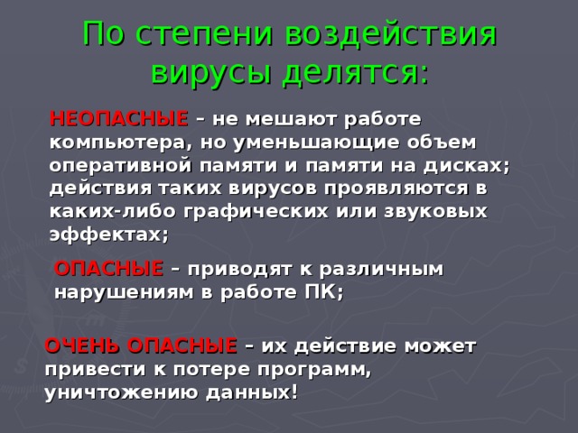 По степени воздействия вирусы делятся: НЕОПАСНЫЕ – не мешают работе компьютера, но уменьшающие объем оперативной памяти и памяти на дисках; действия таких вирусов проявляются в каких-либо графических или звуковых эффектах; ОПАСНЫЕ – приводят к различным нарушениям в работе ПК; ОЧЕНЬ ОПАСНЫЕ – их действие может привести к потере программ, уничтожению данных! 