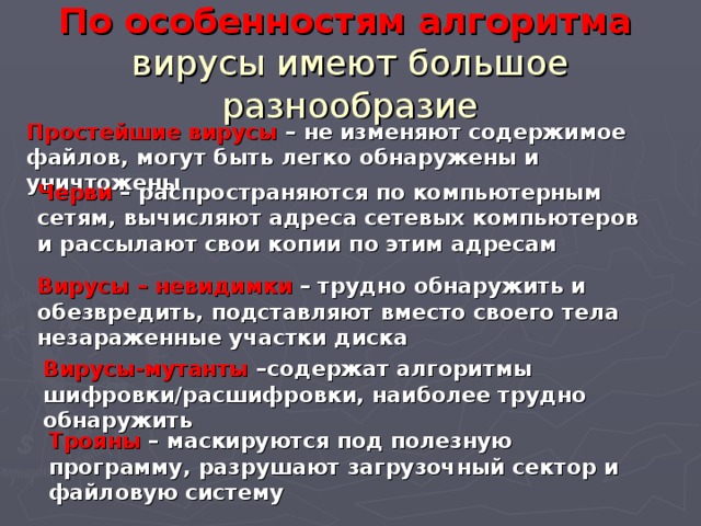 По особенностям алгоритма   вирусы имеют большое разнообразие Простейшие вирусы – не изменяют содержимое файлов, могут быть легко обнаружены и уничтожены Черви – распространяются по компьютерным сетям, вычисляют адреса сетевых компьютеров и рассылают свои копии по этим адресам Вирусы – невидимки – трудно обнаружить и обезвредить, подставляют вместо своего тела незараженные участки диска Вирусы-мутанты –содержат алгоритмы шифровки/расшифровки, наиболее трудно обнаружить Трояны – маскируются под полезную программу, разрушают загрузочный сектор и файловую систему 