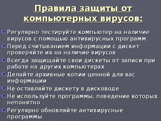 Правила защиты от компьютерных вирусов: Регулярно тестируйте компьютер на наличие вирусов с помощью антивирусных программ Перед считыванием информации с дискет проверяйте их на наличие вирусов Всегда защищайте свои дискеты от записи при работе на других компьютерах Делайте архивные копии ценной для вас информации Не оставляйте дискету в дисководе Не используйте программы, поведение которых непонятно Регулярно обновляйте антивирусные программы 