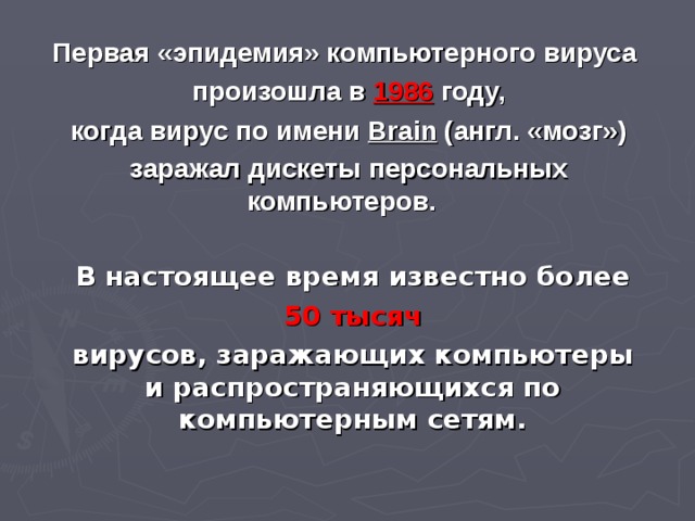 Первая «эпидемия» компьютерного вируса  произошла в 1986  году,  когда вирус по имени Brain (англ. «мозг»)  заражал дискеты персональных компьютеров.  В настоящее время известно более  50 тысяч вирусов, заражающих компьютеры и распространяющихся по компьютерным сетям.   