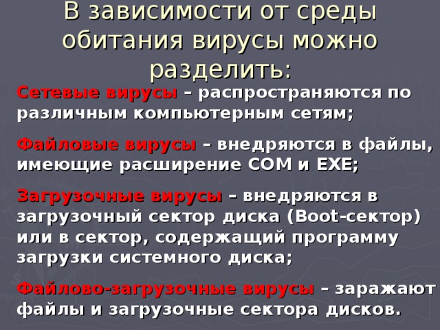 В зависимости от среды обитания вирусы можно разделить: Сетевые вирусы – распространяются по различным компьютерным сетям; Файловые вирусы – внедряются в файлы, имеющие расширение COM и EXE; Загрузочные вирусы – внедряются в загрузочный сектор диска (Boot-сектор) или в сектор, содержащий программу загрузки системного диска; Файлово-загрузочные вирусы – заражают файлы и загрузочные сектора дисков. 