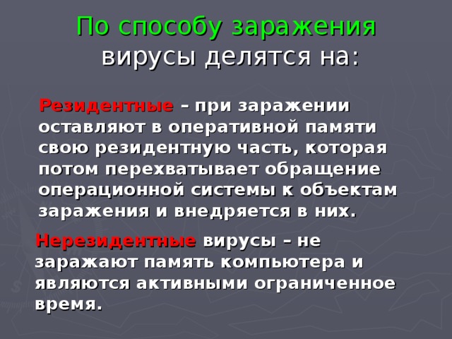 По способу заражения   вирусы делятся на: Резидентные – при заражении оставляют в оперативной памяти свою резидентную часть, которая потом перехватывает обращение операционной системы к объектам заражения и внедряется в них. Нерезидентные вирусы – не заражают память компьютера и являются активными ограниченное время. 