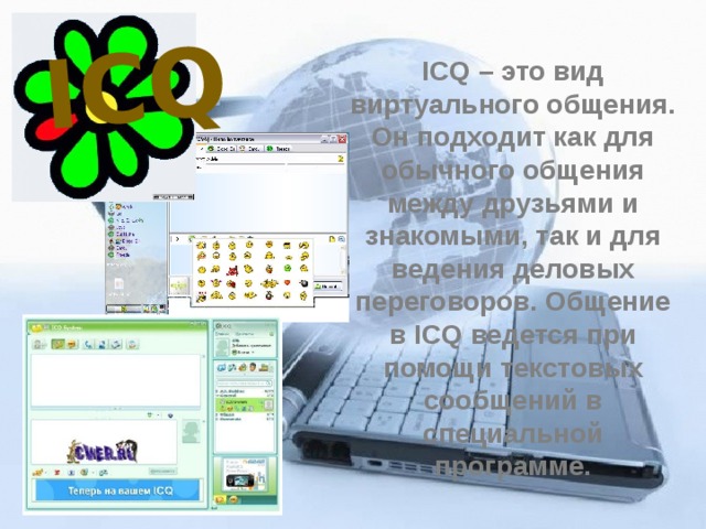ICQ ICQ – это вид виртуального общения. Он подходит как для обычного общения между друзьями и знакомыми, так и для ведения деловых переговоров. Общение в ICQ ведется при помощи текстовых сообщений в специальной программе. 