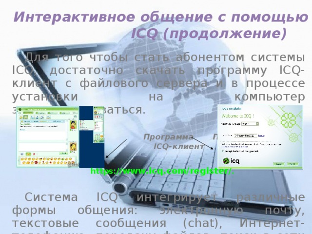 Интерактивное общение с помощью  ICQ (продолжение) Для того чтобы стать абонентом системы ICQ, достаточно скачать программу ICQ-клиент с файлового сервера и в процессе установки на компьютер зарегистрироваться.  Программа Процесс  ICQ-клиент установки  Система ICQ интегрирует различные формы общения: электронную почту, текстовые сообщения (chat), Интернет-телефонию, передачу файлов, поиск в сети людей и т. д. https:// www.icq.com/register /. 