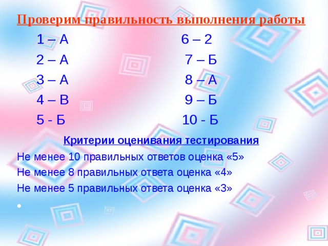 Проверим правильность выполнения работы   1 – А 6 – 2  2 – А 7 – Б  3 – А 8 – А  4 – В 9 – Б  5 - Б 10 - Б  Критерии оценивания тестирования Не менее 10 правильных ответов оценка «5» Не менее 8 правильных ответа оценка «4» Не менее 5 правильных ответа оценка «3» 