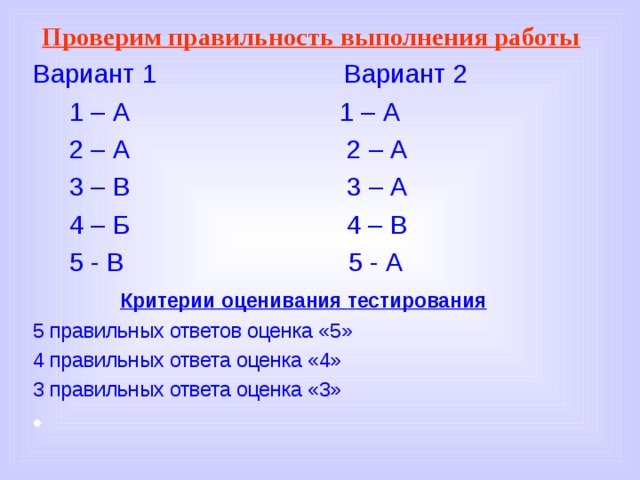 Проверим правильность выполнения работы  Вариант 1 Вариант 2  1 – А 1 – А  2 – А 2 – А  3 – В 3 – А  4 – Б 4 – В  5 - В 5 - А  Критерии оценивания тестирования 5 правильных ответов оценка «5» 4 правильных ответа оценка «4» 3 правильных ответа оценка «3» 