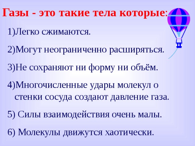 Газы - это такие тела которые : Легко сжимаются. Могут неограниченно расширяться. Не сохраняют ни форму ни объём. Многочисленные удары молекул о стенки сосуда создают давление газа. 5) Силы взаимодействия очень малы. 6) Молекулы движутся хаотически. 