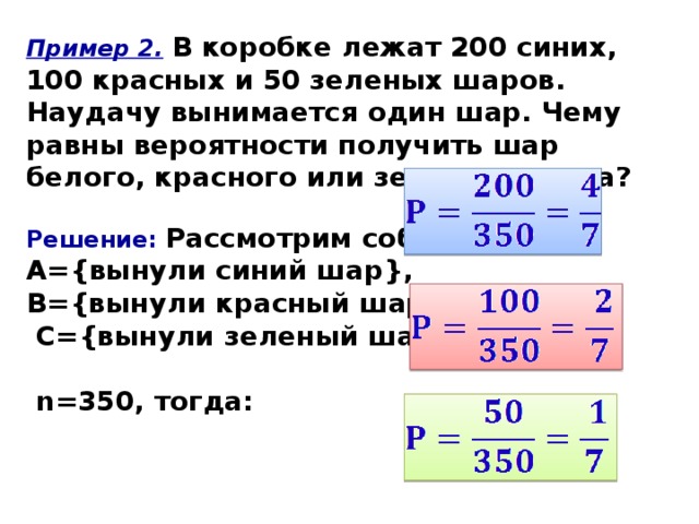 Пример 2.  В коробке лежат 200 синих, 100 красных и 50 зеленых шаров. Наудачу вынимается один шар. Чему равны вероятности получить шар белого, красного или зеленого цвета?  Решение:  Рассмотрим события: А={вынули синий шар}, В={вынули красный шар},  С={вынули зеленый шар}.   n=350, тогда:     