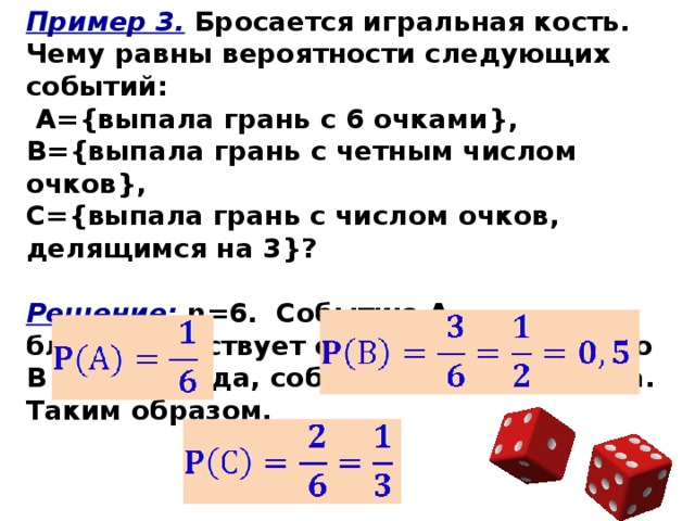 Пример 3. Бросается игральная кость. Чему равны вероятности следующих событий:  А={выпала грань с 6 очками}, В={выпала грань с четным числом очков}, С={выпала грань с числом очков, делящимся на 3}?  Решение: n=6. Событию А благоприятствует один исход, событию В - три исхода, событию С - два исхода. Таким образом, 