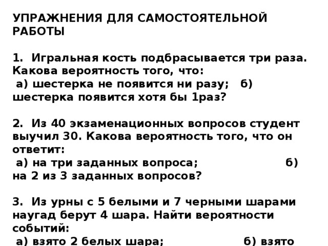 УПРАЖНЕНИЯ ДЛЯ САМОСТОЯТЕЛЬНОЙ РАБОТЫ  1. Игральная кость подбрасывается три раза. Какова вероятность того, что:  а) шестерка не появится ни разу; б) шестерка появится хотя бы 1раз?  2. Из 40 экзаменационных вопросов студент выучил 30. Какова вероятность того, что он ответит:  а) на три заданных вопроса; б) на 2 из 3 заданных вопросов?  3. Из урны с 5 белыми и 7 черными шарами наугад берут 4 шара. Найти вероятности событий:  а) взято 2 белых шара; б) взято белых шаров больше, чем черных. 