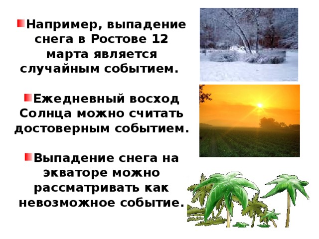 Например, выпадение снега в Ростове 12 марта является случайным событием.  Ежедневный восход Солнца можно считать достоверным событием.  Выпадение снега на экваторе можно рассматривать как невозможное событие.  