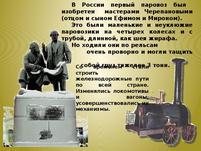  В России первый паровоз был изобретен мастерами Черепановыми (отцом и сыном Ефимом и Мироном).  Это были маленькие и неуклюжие паровозики на четырех колесах и с трубой, длинной, как шея жирафа.  Но ходили они по рельсам  очень проворно и могли тащить за  собой груз тяжелее 3 тонн.  Со временем стали строить железнодорожные пути по всей стране. Изменялись локомотивы и вагоны, усовершенствовались их механизмы. 