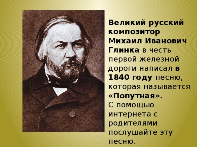 Великий русский композитор Михаил Иванович Глинка в честь первой железной дороги написал в 1840 году песню, которая называется «Попутная». С помощью интернета с родителями послушайте эту песню. 