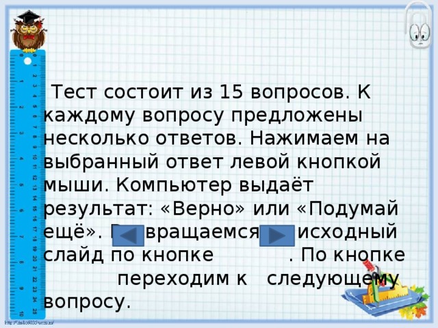  Тест состоит из 15 вопросов. К каждому вопросу предложены несколько ответов. Нажимаем на выбранный ответ левой кнопкой мыши. Компьютер выдаёт результат: «Верно» или «Подумай ещё». Возвращаемся на исходный слайд по кнопке . По кнопке переходим к следующему вопросу. 