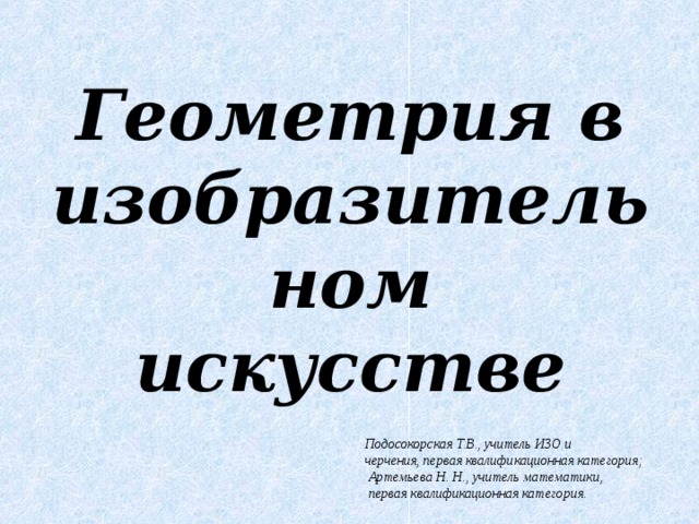 Геометрия в изобразительном искусстве   Подосокорская Т.В., учитель ИЗО и черчения, первая квалификационная категория;  Артемьева Н. Н., учитель математики,  первая квалификационная категория. 