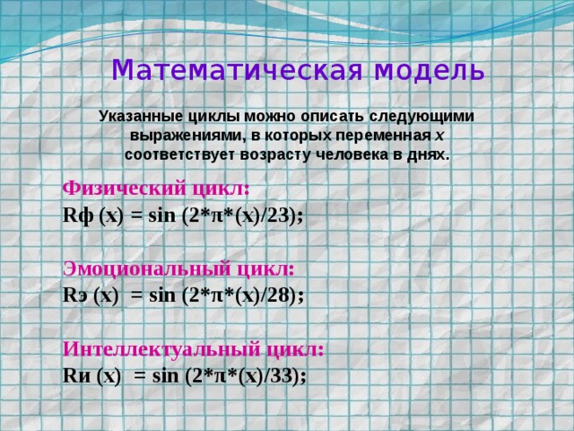 Математическая модель Указанные циклы можно описать следующими выражениями, в которых переменная x соответствует возрасту человека в днях.   Физический цикл:  Rф (х) = sin (2*π*(x)/23);  Эмоциональный цикл:  Rэ (х) = sin (2*π*(x)/28);  Интеллектуальный цикл: Rи (х) = sin (2*π*(x)/33);