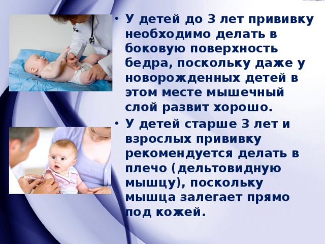 У детей до 3 лет прививку необходимо делать в боковую поверхность бедра, поскольку даже у новорожденных детей в этом месте мышечный слой развит хорошо. У детей старше 3 лет и взрослых прививку рекомендуется делать в плечо (дельтовидную мышцу), поскольку мышца залегает прямо под кожей. 