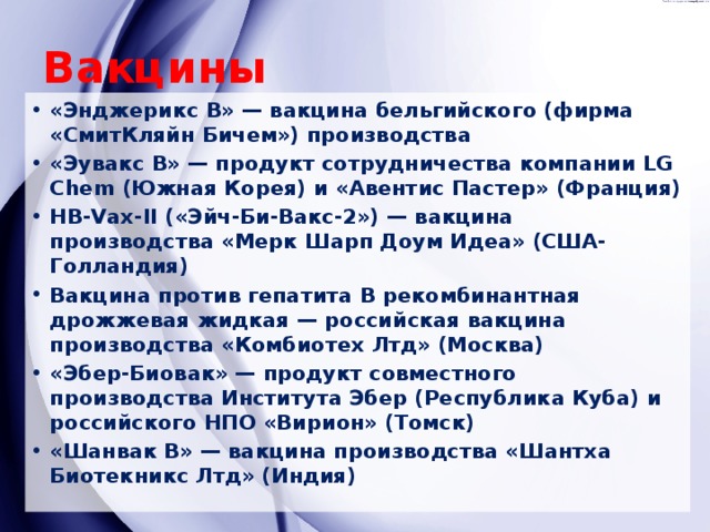 Вакцины «Энджерикс В» — вакцина бельгийского (фирма «СмитКляйн Бичем») производства «Эувакс В» — продукт сотрудничества компании LG Chem (Южная Корея) и «Авентис Пастер» (Франция) HB-Vax-II («Эйч-Би-Вакс-2») — вакцина производства «Мерк Шарп Доум Идеа» (США-Голландия) Вакцина против гепатита В рекомбинантная дрожжевая жидкая — российская вакцина производства «Комбиотех Лтд» (Москва) «Эбер-Биовак» — продукт совместного производства Института Эбер (Республика Куба) и российского НПО «Вирион» (Томск) «Шанвак В» — вакцина производства «Шантха Биотекникс Лтд» (Индия) 