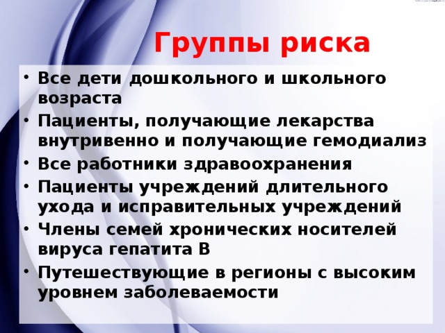 Группы риска Все дети дошкольного и школьного возраста Пациенты, получающие лекарства внутривенно и получающие гемодиализ Все работники здравоохранения Пациенты учреждений длительного ухода и исправительных учреждений Члены семей хронических носителей вируса гепатита В Путешествующие в регионы с высоким уровнем заболеваемости 