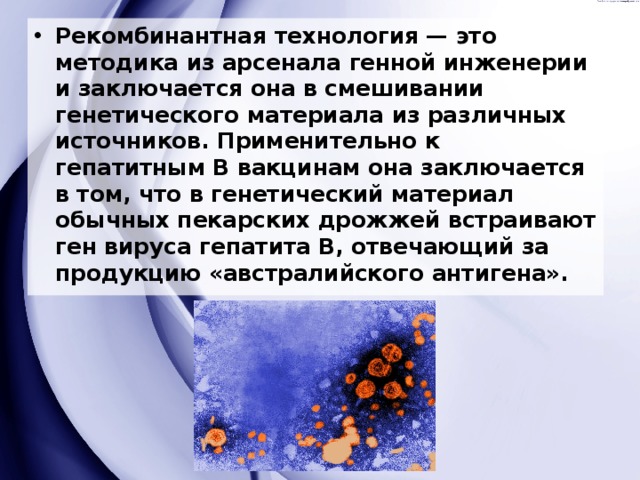 Рекомбинантная технология — это методика из арсенала генной инженерии и заключается она в смешивании генетического материала из различных источников. Применительно к гепатитным В вакцинам она заключается в том, что в генетический материал обычных пекарских дрожжей встраивают ген вируса гепатита В, отвечающий за продукцию «австралийского антигена». 