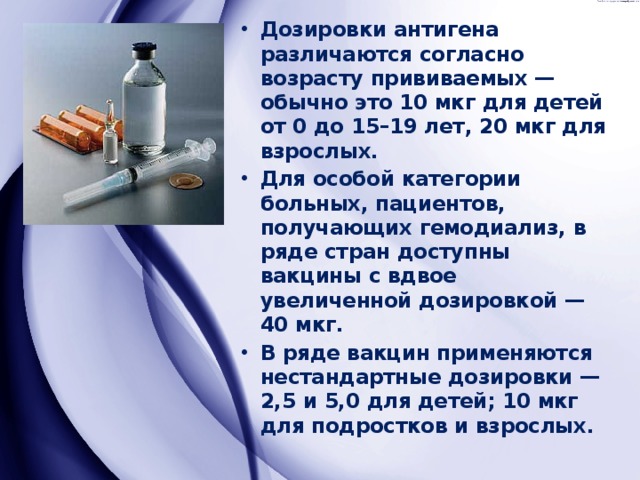 Дозировки антигена различаются согласно возрасту прививаемых — обычно это 10 мкг для детей от 0 до 15–19 лет, 20 мкг для взрослых. Для особой категории больных, пациентов, получающих гемодиализ, в ряде стран доступны вакцины с вдвое увеличенной дозировкой — 40 мкг. В ряде вакцин применяются нестандартные дозировки — 2,5 и 5,0 для детей; 10 мкг для подростков и взрослых. 