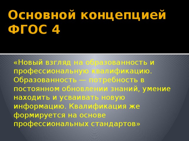 Основной концепцией ФГОС 4 «Новый взгляд на образованность и профессиональную квалификацию. Образованность — потребность в постоянном обновлении знаний, умение находить и усваивать новую информацию. Квалификация же формируется на основе профессиональных стандартов» 