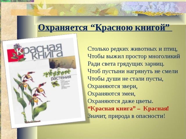 Охраняется “Красною книгой”   Столько редких животных и птиц, Чтобы выжил простор многоликий Ради света грядущих зарниц. Чтоб пустыни нагрянуть не смели Чтобы души не стали пусты, Охраняются звери, Охраняются змеи, Охраняются даже цветы. “ Красная книга” – Красная! Значит, природа в опасности! 