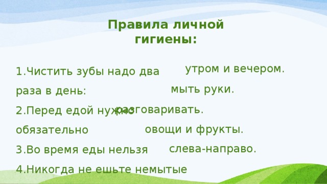 Правила личной гигиены: 1.Чистить зубы надо два раза в день: 2.Перед едой нужно обязательно 3.Во время еды нельзя 4.Никогда не ешьте немытые 5.Свет при письме должен падать утром и вечером. мыть руки. разговаривать. овощи и фрукты. слева-направо. 