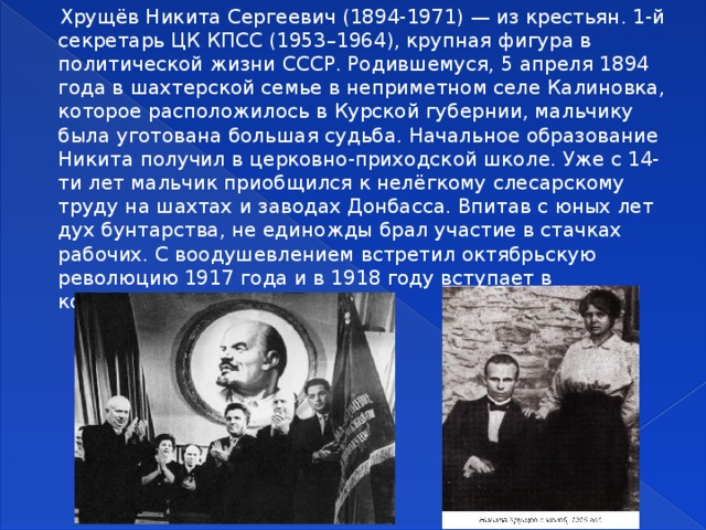  Хрущёв Никита Сергеевич (1894-1971) — из крестьян. 1-й секретарь ЦК КПСС (1953–1964), крупная фигура в политической жизни СССР. Родившемуся, 5 апреля 1894 года в шахтерской семье в неприметном селе Калиновка, которое расположилось в Курской губернии, мальчику была уготована большая судьба. Начальное образование Никита получил в церковно-приходской школе. Уже с 14-ти лет мальчик приобщился к нелёгкому слесарскому труду на шахтах и заводах Донбасса. Впитав с юных лет дух бунтарства, не единожды брал участие в стачках рабочих. С воодушевлением встретил октябрьскую революцию 1917 года и в 1918 году вступает в коммунистическую партию. 