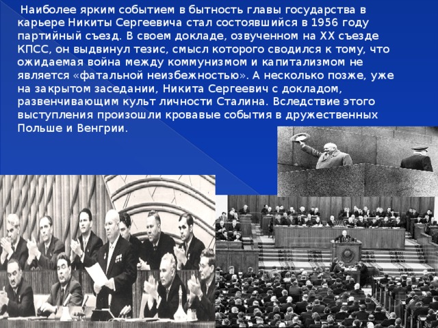  Наиболее ярким событием в бытность главы государства в карьере Никиты Сергеевича стал состоявшийся в 1956 году партийный съезд. В своем докладе, озвученном на XX съезде КПСС, он выдвинул тезис, смысл которого сводился к тому, что ожидаемая война между коммунизмом и капитализмом не является «фатальной неизбежностью». А несколько позже, уже на закрытом заседании, Никита Сергеевич с докладом, развенчивающим культ личности Сталина. Вследствие этого выступления произошли кровавые события в дружественных Польше и Венгрии. 