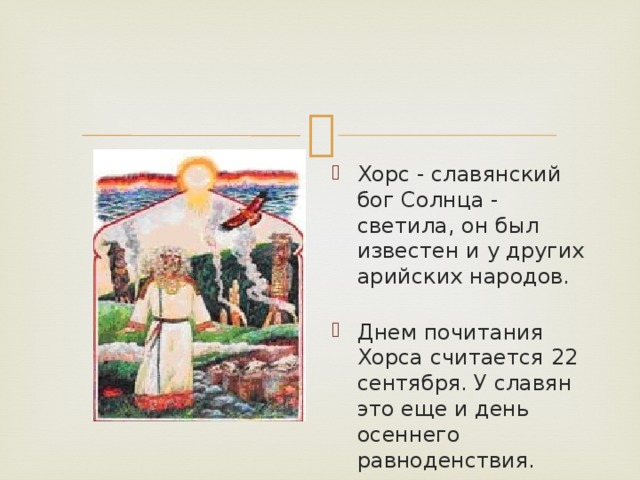 Хорс - славянский бог Солнца - светила, он был известен и у других арийских народов.   Днем почитания Хорса считается 22 сентября. У славян это еще и день осеннего равноденствия.   