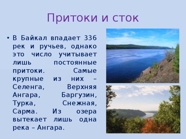 Притоки и сток В Байкал впадает 336 рек и ручьев, однако это число учитывает лишь постоянные притоки. Самые крупные из них – Селенга, Верхняя Ангара, Баргузин, Турка, Снежная, Сарма. Из озера вытекает лишь одна река – Ангара. 