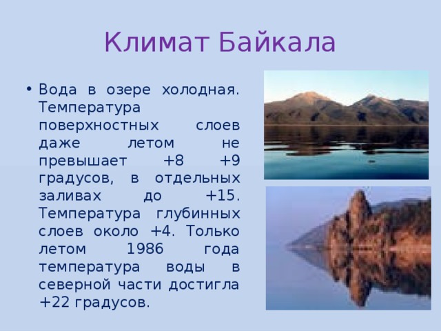Климат Байкала Вода в озере холодная. Температура поверхностных слоев даже летом не превышает +8 +9 градусов, в отдельных заливах до +15. Температура глубинных слоев около +4. Только летом 1986 года температура воды в северной части достигла +22 градусов. 