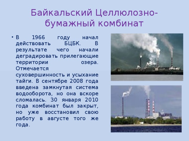 Байкальский Целлюлозно-бумажный комбинат В 1966 году начал действовать БЦБК. В результате чего начали деградировать прилегающие территории озера. Отмечается суховершинность и усыхание тайги. В сентябре 2008 года введена замкнутая система водооборота, но она вскоре сломалась. 30 января 2010 года комбинат был закрыт, но уже восстановил свою работу в августе того же года. 