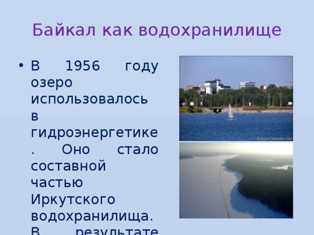 Байкал как водохранилище В 1956 году озеро использовалось в гидроэнергетике. Оно стало составной частью Иркутского водохранилища. В результате уровень воды поднялся почти на 1 м. 