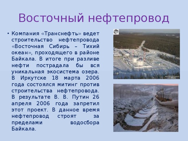 Восточный нефтепровод Компания «Транснефть» ведет строительство нефтепровода «Восточная Сибирь – Тихий океан», проходящего в районе Байкала. В итоге при разливе нефти пострадала бы вся уникальная экосистема озера. В Иркутске 18 марта 2006 года состоялся митинг против строительства нефтепровода. В результате В. В. Путин 26 апреля 2006 года запретил этот проект. В данное время нефтепровод строят за пределами водосбора Байкала. 