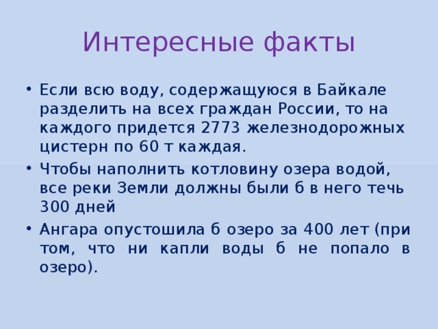 Интересные факты Если всю воду, содержащуюся в Байкале разделить на всех граждан России, то на каждого придется 2773 железнодорожных цистерн по 60 т каждая. Чтобы наполнить котловину озера водой, все реки Земли должны были б в него течь 300 дней Ангара опустошила б озеро за 400 лет (при том, что ни капли воды б не попало в озеро). 