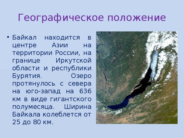 Географическое положение Байкал находится в центре Азии на территории России, на границе Иркутской области и республики Бурятия. Озеро протянулось с севера на юго-запад на 636 км в виде гигантского полумесяца. Ширина Байкала колеблется от 25 до 80 км. 