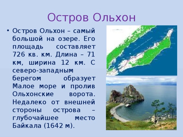 Остров Ольхон Остров Ольхон – самый большой на озере. Его площадь составляет 726 кв. км. Длина – 71 км, ширина 12 км. С северо-западным берегом образует Малое море и пролив Ольхонские ворота. Недалеко от внешней стороны острова – глубочайшее место Байкала (1642 м). 