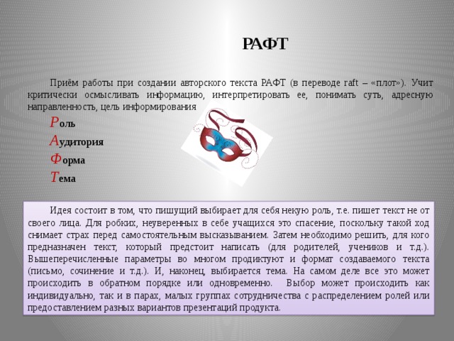 РАФТ Приём работы при создании авторского текста РАФТ (в переводе raft – «плот»). Учит критически осмысливать информацию, интерпретировать ее, понимать суть, адресную направленность, цель информирования Р оль А удитория Ф орма Т ема Идея состоит в том, что пишущий выбирает для себя некую роль, т.е. пишет текст не от своего лица. Для робких, неуверенных в себе учащихся это спасение, поскольку такой ход снимает страх перед самостоятельным высказыванием. Затем необходимо решить, для кого предназначен текст, который предстоит написать (для родителей, учеников и т.д.). Вышеперечисленные параметры во многом продиктуют и формат создаваемого текста (письмо, сочинение и т.д.). И, наконец, выбирается тема. На самом деле все это может происходить в обратном порядке или одновременно. Выбор может происходить как индивидуально, так и в парах, малых группах сотрудничества с распределением ролей или предоставлением разных вариантов презентаций продукта.