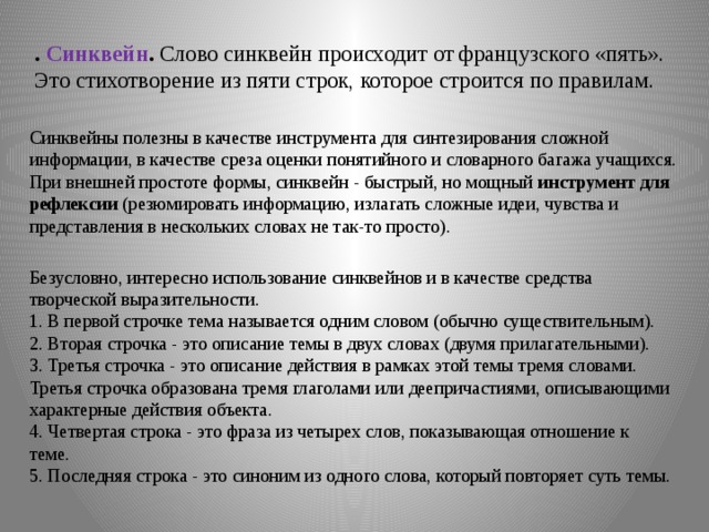 . Синквейн .  Слово синквейн происходит от французского «пять». Это стихотворение из пяти строк, которое строится по правилам.    Синквейны полезны в качестве инструмента для синтезирования сложной информации, в качестве среза оценки понятийного и словарного багажа учащихся. При внешней простоте формы, синквейн - быстрый, но мощный инструмент для рефлексии (резюмировать информацию, излагать сложные идеи, чувства и представления в нескольких словах не так-то просто). Безусловно, интересно использование синквейнов и в качестве средства творческой выразительности.   1. В первой строчке тема называется одним словом (обычно существительным).   2. Вторая строчка - это описание темы в двух словах (двумя прилагательными).   3. Третья строчка - это описание действия в рамках этой темы тремя словами. Третья строчка образована тремя глаголами или деепричастиями, описывающими характерные действия объекта.   4. Четвертая строка - это фраза из четырех слов, показывающая отношение к теме.   5. Последняя строка - это синоним из одного слова, который повторяет суть темы. 